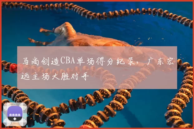 马尚创造CBA单场得分纪录,广东宏远主场大胜对手