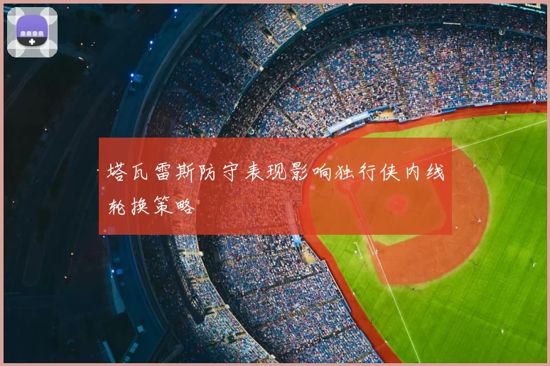 塔瓦雷斯防守表现影响独行侠内线轮换策略