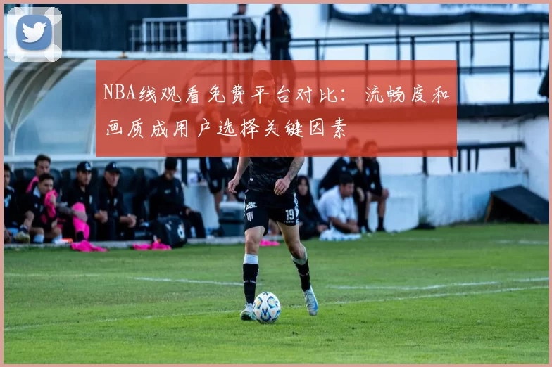 NBA线观看免费平台对比：流畅度和画质成用户选择关键因素